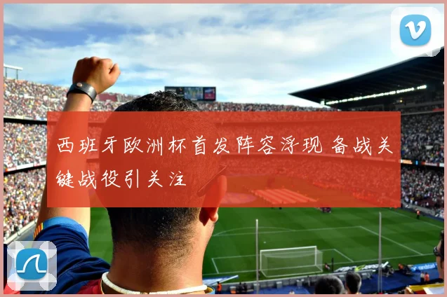 西班牙欧洲杯首发阵容浮现 备战关键战役引关注