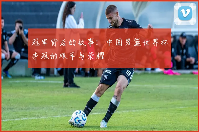 冠军背后的故事:中国男篮世界杯夺冠的艰辛与荣耀