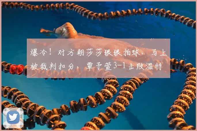 爆冷！对方朝莎莎狠狠拍球，马上被裁判扣分，覃予萱3-1击败温特
