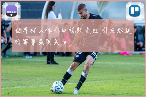 世界杯人体彩绘视频走红 引发球迷对赛事氛围关注