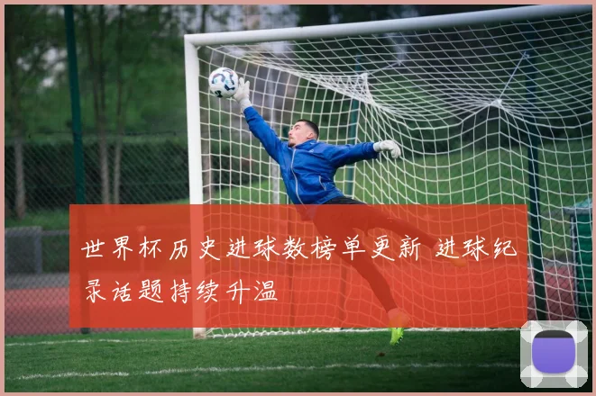 世界杯历史进球数榜单更新 进球纪录话题持续升温