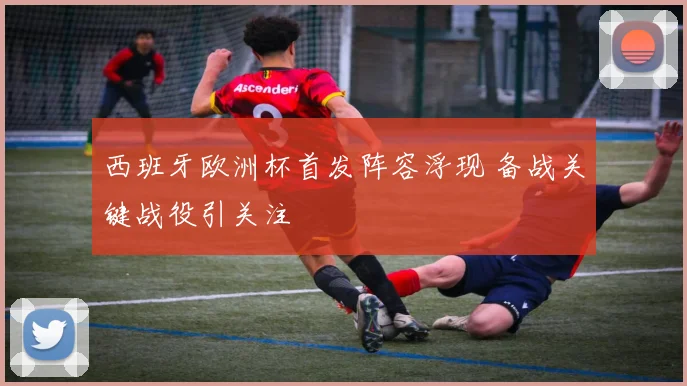 西班牙欧洲杯首发阵容浮现 备战关键战役引关注