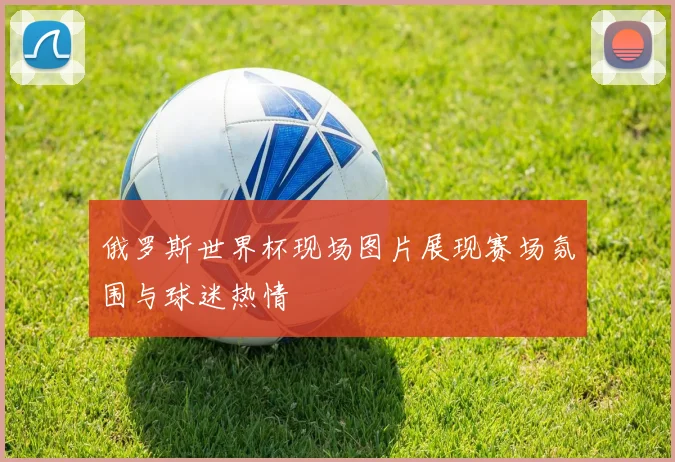 俄罗斯世界杯现场图片展现赛场氛围与球迷热情