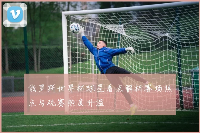 俄罗斯世界杯球星看点解析赛场焦点与观赛热度升温