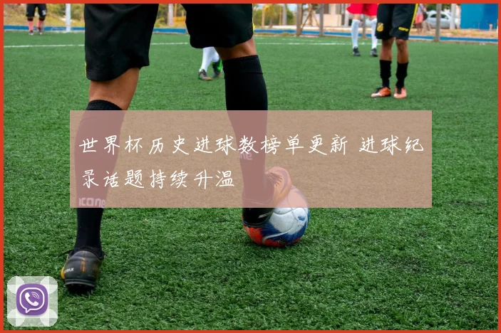 世界杯历史进球数榜单更新 进球纪录话题持续升温