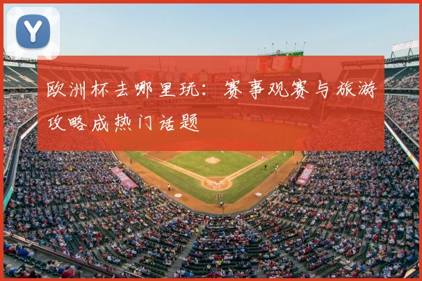 欧洲杯去哪里玩:赛事观赛与旅游攻略成热门话题